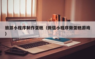 景德镇旅游小程序制作蛋糕（微信小程序做蛋糕游戏）